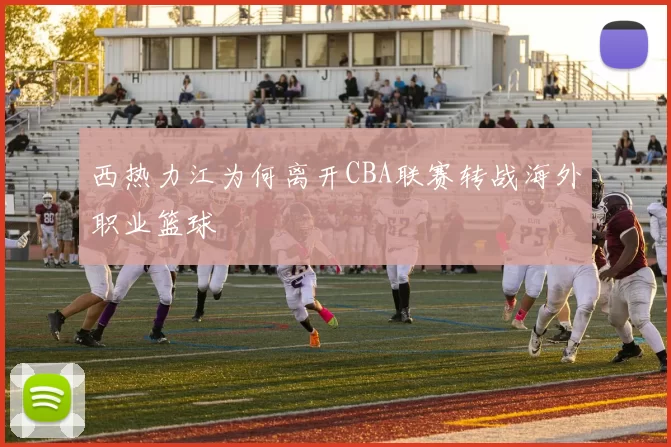 西热力江为何离开CBA联赛转战海外职业篮球