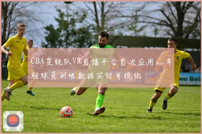 CBA星锐队VR直播平台首次应用,年轻球员训练数据实时可视化