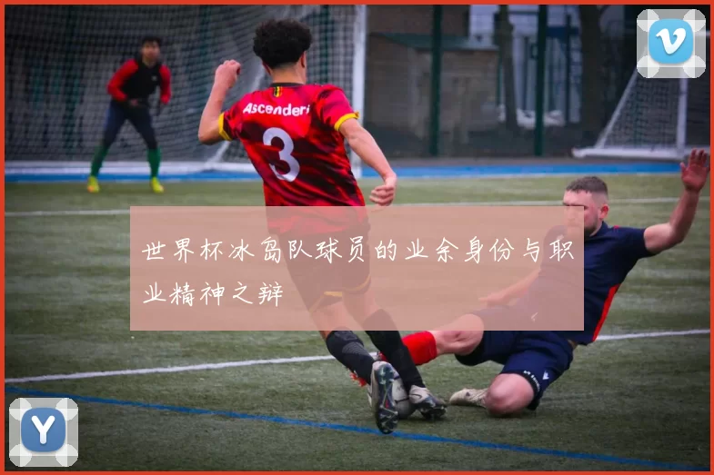 世界杯冰岛队球员的业余身份与职业精神之辩