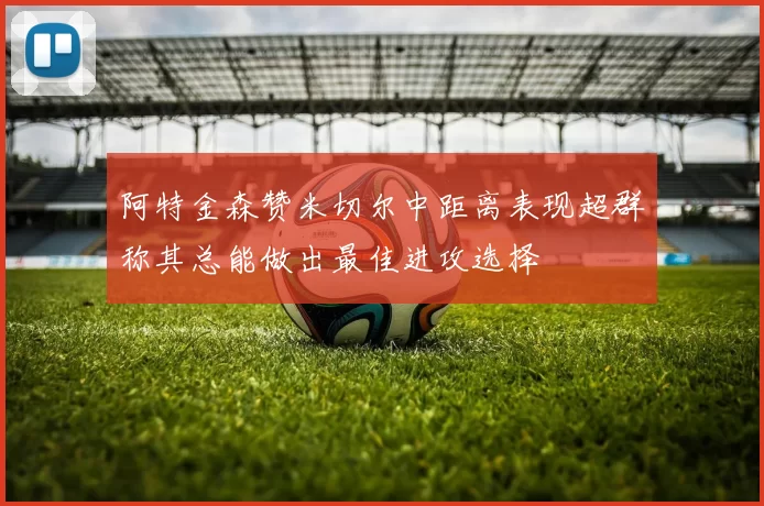 阿特金森赞米切尔中距离表现超群称其总能做出最佳进攻选择