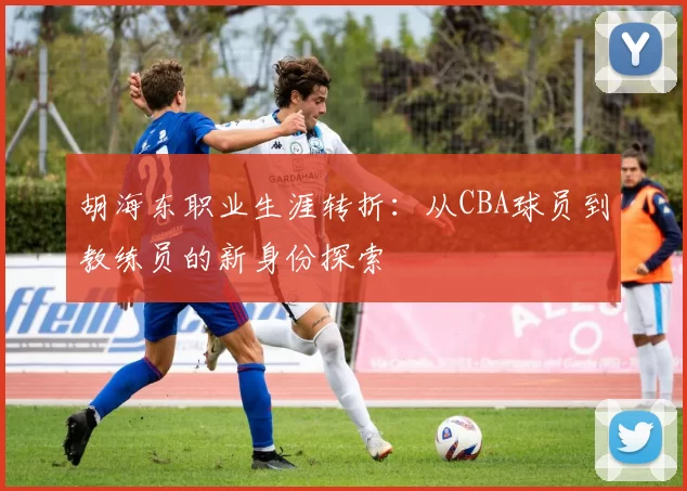 胡海东职业生涯转折:从CBA球员到教练员的新身份探索