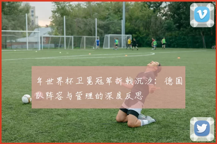 年世界杯卫冕冠军折戟沉沙：德国队阵容与管理的深度反思