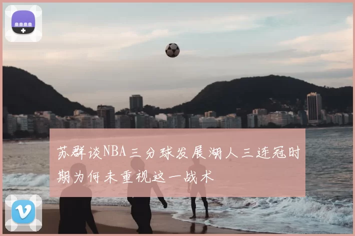 苏群谈NBA三分球发展湖人三连冠时期为何未重视这一战术