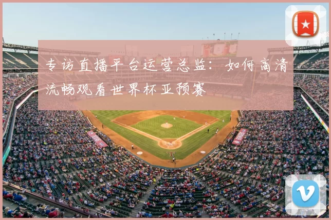 专访直播平台运营总监:如何高清流畅观看世界杯亚预赛