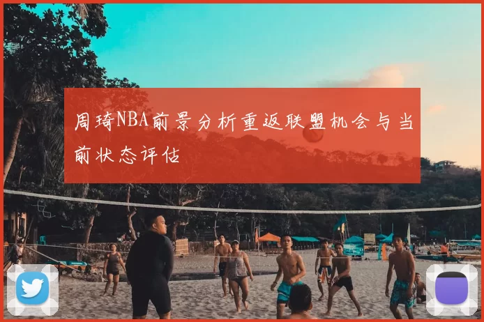 周琦NBA前景分析重返联盟机会与当前状态评估