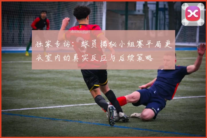独家专访：球员揭秘小组赛平局更衣室内的真实反应与后续策略