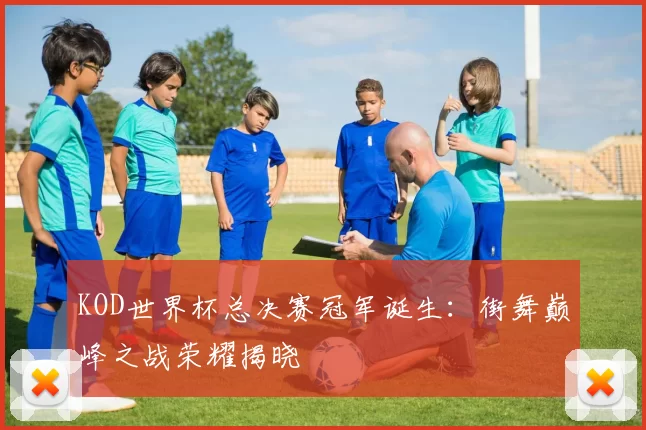 KOD世界杯总决赛冠军诞生:街舞巅峰之战荣耀揭晓