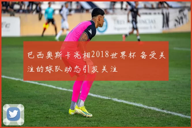 巴西奥斯卡亮相2018世界杯 备受关注的球队动态引发关注