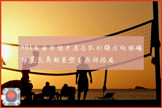 NBA自由市场开启各队补强方向明确球星交易潮重塑东西部格局
