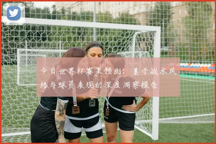 今日世界杯赛果预测:基于战术风格与球员表现的深度洞察报告