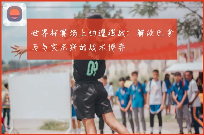 世界杯赛场上的遭遇战:解读巴拿马与突尼斯的战术博弈