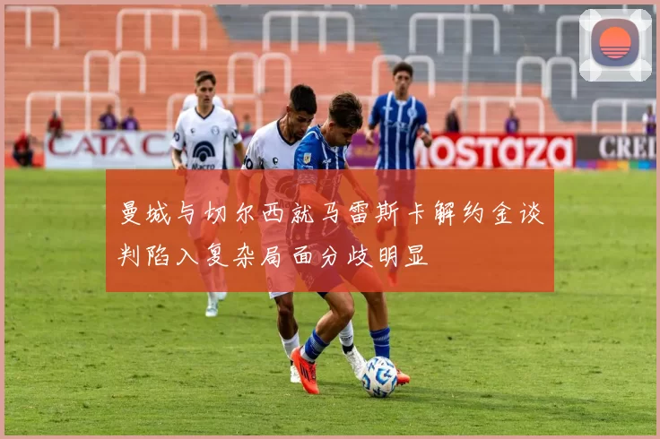 曼城与切尔西就马雷斯卡解约金谈判陷入复杂局面分歧明显