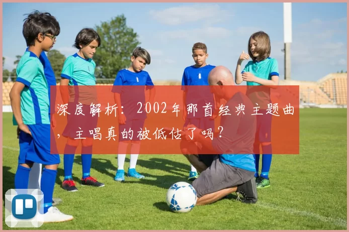 深度解析:2002年那首经典主题曲,主唱真的被低估了吗?