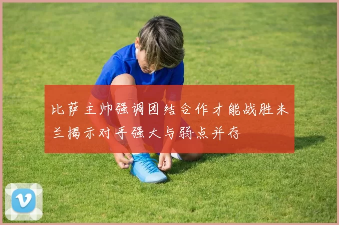 比萨主帅强调团结合作才能战胜米兰揭示对手强大与弱点并存