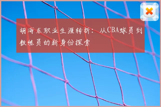 胡海东职业生涯转折：从CBA球员到教练员的新身份探索