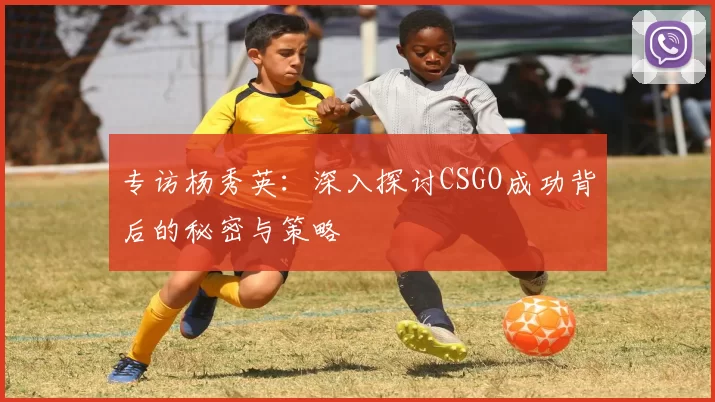 专访杨秀英:深入探讨CSGO成功背后的秘密与策略