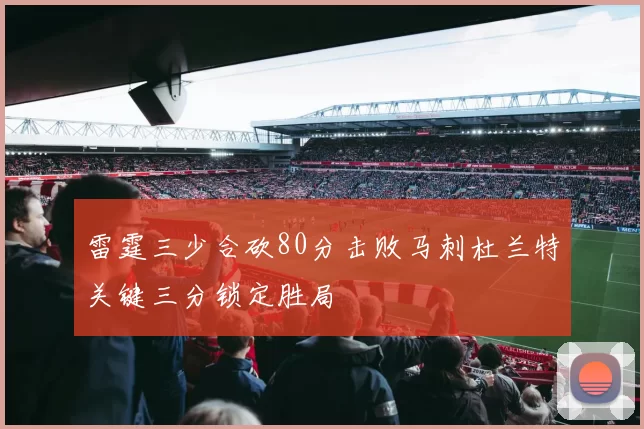 雷霆三少合砍80分击败马刺杜兰特关键三分锁定胜局
