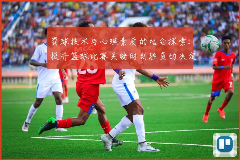 罚球技术与心理素质的结合探索:提升篮球比赛关键时刻胜负的决定性因素