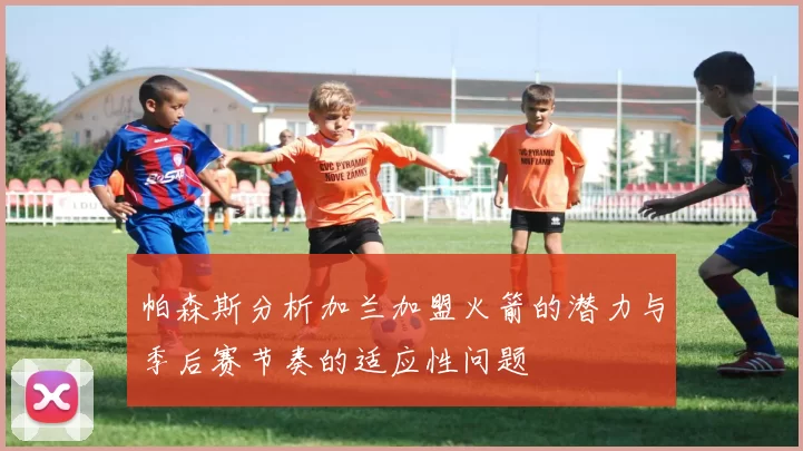 帕森斯分析加兰加盟火箭的潜力与季后赛节奏的适应性问题