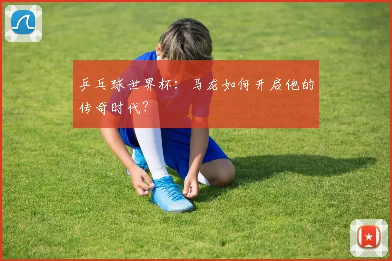 乒乓球世界杯：马龙如何开启他的传奇时代？