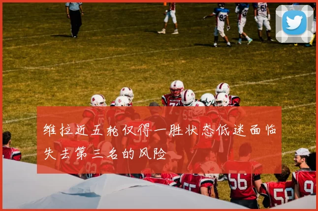 维拉近五轮仅得一胜状态低迷面临失去第三名的风险